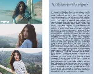 The artist may develop motifs or iconography
that recur across their work (a visual style).
	
It’s clear that Madison Beer has developed motifs
and iconography that reoccurs across all of her
music videos acting as a visual style. The first
reoccurring aspect is her common colour palette,
whilst some artists choose a bright colour palette to
attract the audience, Madison Beer choses very
neutral colours that contrast and compliment her
dark features, including green, black, white and
brown. . This colour pallete is not only evident in the
majority of Madison Beer’s videos but also the
majority of music videos that fit into the pop genre
providing a clean aesthetic. Another clear
reoccurring theme is Madison’s choice of locations,
in the majority of her music videos she uses fairly
internal locations such as a bedroom or kitchen, this
therefore links all of the music videos together
through connotations of the emotions felt within
these chosen locations. In addition to chosen
locations and colour palettes its also clear that
there is some continuity in the visual styling of
Madison Beer in terms of her styling throughout all of
her videos, following the conventions and trends of
modern fashion, portraying a clean and fashionable
appearance, enabling her to fit in with the typical
pop star styling, attracting the intended audience.
Laura Mulvey’s male gaze applies to this as all of
Madison’s chosen outfits all show some skin such as
cleavage or arms which could attract a male
audience. This coincides with her typical close up
shots that are evident in nearly every music video,
like other pop artists, appearance is one of Madison
Beer’s selling points so the frequent use of close-ups
not only enables to audience to look at styling but
also look at makeup and hair, and feel the emotion f
the song as the majority of Madison’s songs are
narrative and therefore have some form of story or
emotion which is illustrated in her music video.
 