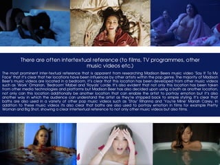 There are often intertextual reference (to films, TV programmes, other
music videos etc.)
	The most prominent inter-textual reference that is apparent from researching Madison Beers music video ‘Say It To My
Face’ that it’s clear that her locations have been influences by other artists within the pop genre. The majority of Madison
Beer’s music videos are located in a bedroom, it’s clear that this location has been developed from other music videos
such as ‘Work’ Omarian, ‘Bedroom’ Mabel and ‘Royals’ Lorde. It’s also evident that not only this location has been taken
from other media technologies and platforms but Madison Beer has also decided upon using a bath as another location,
not only can this location additionally be another location that can enable the artist to portray emotion but it’s also
another way in which the audience can understand the artist as they’re stripped back to simple styling. It’s clear that
baths are also used in a variety of other pop music videos such as ‘Stay’ Rihanna and ‘You’re Mine’ Mariah Carey, In
addition to these music videos its also clear that baths are also used to portray emotion in films for example Pretty
Woman and Big Shot, showing a clear intertextual reference to not only other music videos but also films.
 