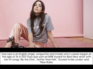 Dua Lipa is an English singer, songwriter and model who’s career began at
the age of 14. In 2017 Dua Lipa won an NME Award for Best New artist with
her hit songs ‘Be the One’, ‘Hotter than Hell’, ‘Scared to Be Lonely’ and
‘New Rules’
 
