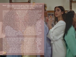 Mise en scene- This music video follows the codes and conventions of a
typical pop video, by demonstrating the genre characteristics through the use
of mise en scene. Like other pop music videos that fall into this music genre,
minimal mise en scene is used in order to highlight the ‘pop star’ and draw the
attention to the artist instead of the setting. This video is set in a hotel, with
simple walls and décor this further attracts the audiences eyes to the artist
through the contrast between mise en scene and her styling. In this video the
lighting follows the conventions of a pop video on the basis that bright white
light is used to perfect the artists features and go with the overall bright
bubbly aesthetic that the video and the lyrics give off that are general
characteristics of pop videos. The repeated pastel colour palette used
throughout the frames gives the video a 1950’s theme by the likes of Martha
and the Vandellas, whom also go for a similar aesthetic. The fact that the
video makes great use of different lighting to give the impression of being
outside and inside as well as making the light appear white and bright to give
the video a clean feel, follows the pop genre characteristics for many pop
artists whom like to emulate this modern look which compliments the pop
genre.
Camera shots- Like other pop videos such as Justin Bieber ‘Love Yourself’, Dua
Lipa similarly uses minimal noticeable cuts making the entire video appear to
be a continuous clip, this is common for pop music videos as instead of
looking like a music video it looks like a dance or performance almost giving a
narrative element due to the use of camera shots. The frequent use of close-
ups and mid shots also demonstrates genre characteristics, on the basis that
close-up shots enable the audience to connect with the artist and attract
them through eye contact. This is a common feature for pop songs on the
basis that the stress is put on styling instead of say mise on scene or
complicated camera shots and angles. Whilst close shots are used to attract
the audiences attention through the male gaze, long shots are similarly used
to show the clothing of all the the dancers and artists in the music video. It
apparent that styling is the most significant feature in this music video that
follows the conventions of a pop video, the use of bright clothing attract the
audiences eyes to the artist, the specific hair and makeup styling is used to
make the artist look flawless so that the audience aspires to be like them
trough the male gaze. This further attracts the audience as the ‘pop artist’ is
seen as a figure of beauty instead of just being a singer. Whilst there are other
dancers in the frame, Dua Lipa is the only individual wearing glamorous
makeup making her stand out as being ‘more beautiful’. The frequent clothing
changes also adds to the quirkiness of the artist as whilst she changes outfits,
they all follow the trends of 2017, ultimately setting trends for people that
aspire to be like a ‘pop star’.
	
Music videos demonstrate genre characteristics (e.g. Stage
performance in metal video, dance routine for boy/
girl band, aspiration in Hip Hop).
 