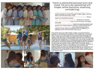 There’s a relationship between lyrics and
visuals. The lyrics are represented with
images. (either illustrative, amplifying,
contradicting).
	
•  ‘talking in my sleep at night making myself crazy’-
shown laying on a bed through a high angle, camera
pans round as she says crazy
•  ‘my love he makes me feel like nobody else’- draws
heart on steamed window
•  ‘one, don’t pick up the phone’- reaches for phone
•  ‘two, don’t let him in’- tries to exit the door and gets
blocked
•  ‘I finally see the pattern’- 9 girls all wearing pastel nigh
gowns turn there head in cannon (a dance pattern)
•  ‘rehearse and repeat it’- all of the dancers fall in
perfect time, then a reverse effect is added so it
appears that the fall more than once
The entire Dua Lipa ‘New Rules’ video is a performance
based on an illustrative styling for the video has connoted
links to the lyrics and passion communicated through the
song. There are many links created from the atmosphere,
styling and dancing corresponding with the lyrics in the song,
allowing the audience to connect with the song through the
video which possibly has an amplified genre where the lyrics
are directly communicated through either body movement
or the mise en scene of the video. With the song name
featuring at the start of the video on the screen, this links to
Sven E Carlsson’s theory that brands are commercial
exhibitionists as they are selling themselves as a product by
placing either there song or name in the music video, as it
means that more people will remember them and therefore
buy there music.
	
	
	
 