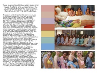 There is a relationship between music and
visuals. The tone and atmosphere of the
visual reflects that of the music. (either
illustrative, amplifying, contradicting).
	
There's an evident relationship between music
and visuals through the tone and atmosphere.
The editing fits with the upbeat and lively
tempo of the song, enabling the visuals to
perfectly fit with the rhythm of the song. The
fact that cuts are usually used at the end of
each phrase enables the audience to see
various shots and outfits shown individually
enabling the video to portray the pop genre.
The use of limited cuts makes the music video
look like a performance due to the vast majority
of dance scenes, instead of say a music video,
attracting the target audience more. Specific
cuts are used to empasise different styling and
setting, all of which include the pop star,
following the conventions of the genre. Ever
scene of the music video shows Dua Lipa lip
syncing to the track in the video this enables the
audience to create a strong relationship
between the music and visuals as the audience
can create a genuine connection with the
performance making it appear that the
audience are viewing it live. Mise en scene plays
a vital role in creating the atmosphere and tone
of the video through the use of the genre
conventional stage performance having a
bright colour palette that is repeated
throughout all scenes of the video whether that
be through clothing, wall paper in the backdrop,
lighting or setting which connotes the genre
perfectly to the audience. The fun tone to the
song is communicated through the bright
coloured lighting and colour pallets shown
throughout the video, however the more serious
side to the song is about a girl who’s trying to
avoid a boy, this feeling is sown through the
sassiness of the performance alongside the
words , showing the progression of being the
victim of this love and at the end teaching
another girl not to make the same mistakes.
 