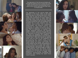 The demands of the the record label will
include the need for lots of close ups of the
artist and the artist may develop motifs
which occur which recur across their work
(a visual style).
	
The demands of the record label are
apparent in this music video on the basis
that Dua Lipa is a famous pop artist, which
mean that its vital for her to stick to the
codes and conventions of music videos by
featuring many close up shots and mid
shots. This is done so that the artist creates
a strong connection with the audience as it
enables her to look directly into the
camera and attract the audience.
Additionally, the director wants the
audience to view Dua Lipa as the
protagonist. In addition to this, by being a
pop star its important to portray your
image, therefore directors will typically
adopt a stylistic approach through the use
of close ups as not only does this advertise
the artist by enabling the audience to
remember her appearance if say she had a
concert. But it also sets trends for aspiring
artists and as well as the audience by
p o r t r a y i n g h e r t r a d e m a r k s t y l e .
Simultaneously the artist is creating new
trends giving her power and status on
social media as she will be remembered for
it. Since Dua Lipa is a pop artist which is
stereotypically associated with being a
female interest, the percentage of males in
her audience may be much lower.
Therefore the director may use Dua Lipa’s
appearance to attract a larger male
audience, synchronously increasing her
popularity and making her seem more
‘cool’ in society.
 