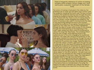 There is frequently reference to notion of looking
(screens within screens, mirrors, stages, etc.) and
particularly voyeuristic treatment of the female
body.
The notion of looking is featured in this video by the
extensive use of close ups and direct eye contact with
the audience, breaking the fourth wall. This eye contact
connects the audience and Dua Lipa through the song,
making the audience feel like they're involved in the
music. Paired with this, there is a lot of looking directly
into the camera, further engaging the audience. The
notion of looking is also used to communicate the idea
of the performing feelings live and in the moment,
enabling the audience to recognise the performance
aspects of the video first. This is further highlighted
through the idea of screen within screen of you looking
through the initial lettering at the beginning of the
music video where Dua Lipa’s name is introduced as
well as the song title ‘New Rules’, the tunneling effect
and the use of bright white lighting attracts the
audiences eye to the artist, engaging the audiences
attention. This video also attracts the attention of the
male gaze created my Laura Mulvey through the use of
Dua Lipa being the lead performer. By being a pop star
its important to portray your image, therefore directors
will typically adopt a stylistic approach through the use
of close ups as not only does this advertise the artist by
enabling the audience to remember her appearance if
say she had a concert. But it also sets trends for aspiring
artists and as well as the audience by portraying her
trade mark style through the use of close ups. This is a
clever aspect of the artist dynamic , for pop music as it
attracts not only females but also males by sexualising
Dua Lipa throughout the music video. The male gaze is
engaged directly through Dua Lipa being in the
forefront of the stage attracting the male gaze in
nearly every shot. Despite the male audience being
the most prominently attracted, the female gaze is also
attracted as there is a female lead in the song, this
supports the idea of feminism as it allows the idea of
women becoming more important on the pop music
scene.
 