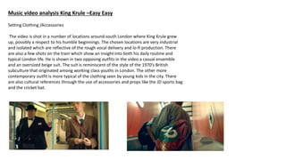 Music video analysis King Krule –Easy Easy
Setting Clothing /Accessories
The video is shot in a number of locations around south London where King Krule grew
up, possibly a respect to his humble beginnings. The chosen locations are very industrial
and isolated which are reflective of the rough vocal delivery and lo-fi production. There
are also a few shots on the train which show an insight into both his daily routine and
typical London life. He is shown in two opposing outfits in the video a casual ensemble
and an oversized beige suit. The suit is reminiscent of the style of the 1970’s British
subculture that originated among working class youths in London. The other more
contemporary outfit is more typical of the clothing seen by young kids in the city. There
are also cultural references through the use of accessories and props like the JD sports bag
and the cricket bat.
 