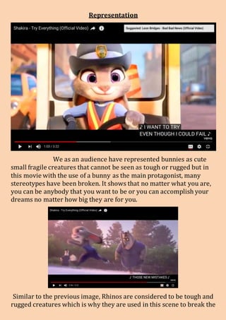 Representation
We as an audience have represented bunnies as cute
small fragile creatures that cannot be seen as tough or rugged but in
this movie with the use of a bunny as the main protagonist, many
stereotypes have been broken. It shows that no matter what you are,
you can be anybody that you want to be or you can accomplish your
dreams no matter how big they are for you.
Similar to the previous image, Rhinos are considered to be tough and
rugged creatures which is why they are used in this scene to break the
 
