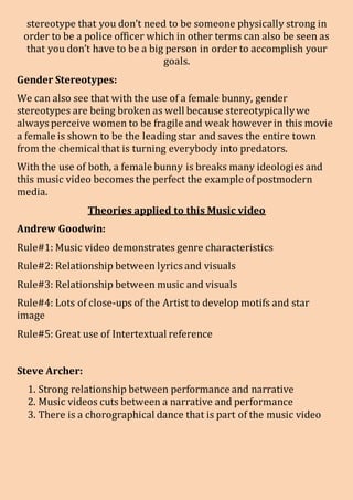 stereotype that you don’t need to be someone physically strong in
order to be a police officer which in other terms can also be seen as
that you don’t have to be a big person in order to accomplish your
goals.
Gender Stereotypes:
We can also see that with the use of a female bunny, gender
stereotypes are being broken as well because stereotypicallywe
always perceive women to be fragile and weak however in this movie
a female is shown to be the leading star and saves the entire town
from the chemicalthat is turning everybody into predators.
With the use of both, a female bunny is breaks many ideologies and
this music video becomes the perfect the example of postmodern
media.
Theories applied to this Music video
Andrew Goodwin:
Rule#1: Music video demonstrates genre characteristics
Rule#2: Relationship between lyrics and visuals
Rule#3: Relationship between music and visuals
Rule#4: Lots of close-ups of the Artist to develop motifs and star
image
Rule#5: Great use of Intertextual reference
Steve Archer:
1. Strong relationship between performance and narrative
2. Music videos cuts between a narrative and performance
3. There is a chorographical dance that is part of the music video
 