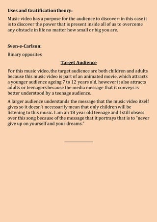 Uses and Gratificationtheory:
Music video has a purpose for the audience to discover: in this case it
is to discover the power that is present inside all of us to overcome
any obstacle in life no matter how small or big you are.
Sven-e-Carlson:
Binary opposites
Target Audience
For this music video, the target audience are both children and adults
because this music video is part of an animated movie, which attracts
a younger audience ageing 7 to 12 years old, however it also attracts
adults or teenagers because the media message that it conveys is
better understood by a teenage audience.
A larger audience understands the message that the music video itself
gives so it doesn’t necessarily mean that only childrenwill be
listening to this music. I am an 18 year old teenage and I still obsess
over this song because of the message that it portrays that is to “never
give up on yourself and your dreams.”
________________
 