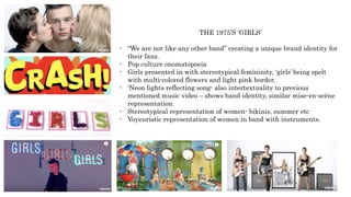THE 1975’S ‘GIRLS’
- “We are not like any other band” creating a unique brand identity for
their fans.
- Pop culture onomatopoeia
- Girls presented in with stereotypical femininity, ‘girls’ being spelt
with multi-colored flowers and light pink border.
- ‘Neon lights reflecting song- also intertextuality to previous
mentioned music video – shows band identity, similar mise-en-scène
representation.
- Stereotypical representation of women- bikinis, summer etc
- Voyeuristic representation of women in band with instruments.
 