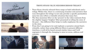 TROYE SIVANS ‘BLUE NEIGHBOURHOOD TRILOGY’
- Troye Sivan cleverly released three songs as both individuals and a
trilogy. Within this, there is a continuing storyline and narrative that
runs throughout the trilogy to not only provoke a specific postmodern
issue but also reflect a relatable situation that many face.
- The blue monotone filter on the ‘present’ in the video contrasts from
the slightly happier ‘brighter’ filter presented in telling the story of
the past – this different filter helps to really emphasize the narrative
in the story.
- From this I am going to try and replicate a narrative strand that’s
relatable, rather than using different filters to present different
timelines, it will all be based around similar times and I will
segregate it through the changing in mise-en-scene, address and
costume.
 