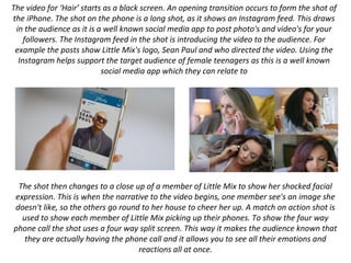 The video for ‘Hair’ starts as a black screen. An opening transition occurs to form the shot of
the iPhone. The shot on the phone is a long shot, as it shows an Instagram feed. This draws
in the audience as it is a well known social media app to post photo's and video's for your
followers. The Instagram feed in the shot is introducing the video to the audience. For
example the posts show Little Mix's logo, Sean Paul and who directed the video. Using the
Instagram helps support the target audience of female teenagers as this is a well known
social media app which they can relate to
The shot then changes to a close up of a member of Little Mix to show her shocked facial
expression. This is when the narrative to the video begins, one member see's an image she
doesn't like, so the others go round to her house to cheer her up. A match on action shot is
used to show each member of Little Mix picking up their phones. To show the four way
phone call the shot uses a four way split screen. This way it makes the audience known that
they are actually having the phone call and it allows you to see all their emotions and
reactions all at once.
 