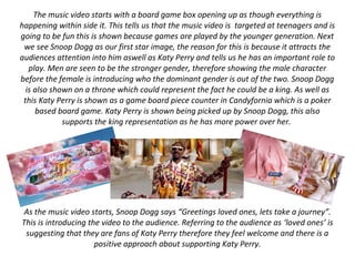 The music video starts with a board game box opening up as though everything is
happening within side it. This tells us that the music video is targeted at teenagers and is
going to be fun this is shown because games are played by the younger generation. Next
we see Snoop Dogg as our first star image, the reason for this is because it attracts the
audiences attention into him aswell as Katy Perry and tells us he has an important role to
play. Men are seen to be the stronger gender, therefore showing the male character
before the female is introducing who the dominant gender is out of the two. Snoop Dogg
is also shown on a throne which could represent the fact he could be a king. As well as
this Katy Perry is shown as a game board piece counter in Candyfornia which is a poker
based board game. Katy Perry is shown being picked up by Snoop Dogg, this also
supports the king representation as he has more power over her.
As the music video starts, Snoop Dogg says “Greetings loved ones, lets take a journey”.
This is introducing the video to the audience. Referring to the audience as ‘loved ones’ is
suggesting that they are fans of Katy Perry therefore they feel welcome and there is a
positive approach about supporting Katy Perry.
 