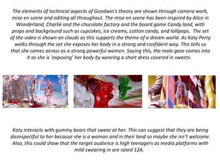 The elements of technical aspects of Goodwin's theory are shown through camera work,
mise en scene and editing all throughout. The mise en scene has been inspired by Alice in
Wonderland, Charlie and the chocolate factory and the board game Candy land, with
props and background such as cupcakes, ice creams, cotton candy, and lollipops. The set
of the video is shown on clouds as this supports the theme of a dream world. As Katy Perry
walks through the set she exposes her body in a strong and confident way. This tells us
that she comes across as a strong powerful women. Saying this, the male gaze comes into
it as she is ‘exposing’ her body by wearing a short dress covered in sweets.
Katy interacts with gummy bears that swear at her. This can suggest that they are being
disrespectful to her because she is a woman and in their land so maybe she isn’t welcome.
Also, this could show that the target audience is high teenagers as media platforms with
mild swearing in are rated 12A.
 