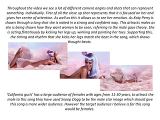 Throughout the video we see a lot of different camera angles and shots that can represent
something individually. First of all the close up shot represents that it is focused on her and
gives her centre of attention. As well as this it allows us to see her emotion. As Katy Perry is
shown through a long shot she is naked in a strong and confident way. This attracts males as
she is being shown how they want women to be seen, referring to the male gaze theory. She
is acting flirtatiously by kicking her legs up, winking and pointing her toes. Supporting this,
the timing and rhythm that she kicks her legs match the beat in the song, which shows
thought beats.
‘California gurls’ has a large audience of females with ages from 11-30 years, to attract the
male to this song they have used Snoop Dogg to be the male star image which should give
this song a more wider audience. However the target audience I believe is for this song
would be females.
 