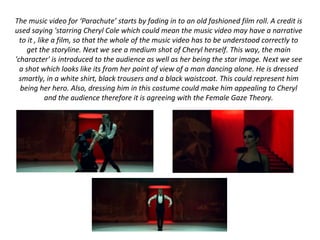 The music video for ‘Parachute’ starts by fading in to an old fashioned film roll. A credit is
used saying 'starring Cheryl Cole which could mean the music video may have a narrative
to it , like a film, so that the whole of the music video has to be understood correctly to
get the storyline. Next we see a medium shot of Cheryl herself. This way, the main
'character' is introduced to the audience as well as her being the star image. Next we see
a shot which looks like its from her point of view of a man dancing alone. He is dressed
smartly, in a white shirt, black trousers and a black waistcoat. This could represent him
being her hero. Also, dressing him in this costume could make him appealing to Cheryl
and the audience therefore it is agreeing with the Female Gaze Theory.
 