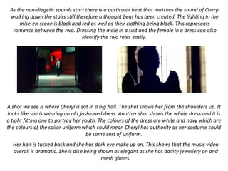 As the non-diegetic sounds start there is a particular beat that matches the sound of Cheryl
walking down the stairs still therefore a thought beat has been created. The lighting in the
mise-en-scene is black and red as well as their clothing being black. This represents
romance between the two. Dressing the male in a suit and the female in a dress can also
identify the two roles easily.
A shot we see is where Cheryl is sat in a big hall. The shot shows her from the shoulders up. It
looks like she is wearing an old fashioned dress. Another shot shows the whole dress and it is
a tight fitting one to portray her youth. The colours of the dress are white and navy which are
the colours of the sailor uniform which could mean Cheryl has authority as her costume could
be some sort of uniform.
Her hair is tucked back and she has dark eye make up on. This shows that the music video
overall is dramatic. She is also being shown as elegant as she has dainty jewellery on and
mesh gloves.
 