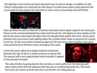 The lighting is now mainly red which represents love as well as danger. In addition to this,
Cheryl is lying down on a bed with her hair down in a white dress which could represent her
as an angel to help support this idea there is also a mesh surrounding around the bed.
Close up shots are used to show her emotions and assets which again supports the male gaze
theory as she is being portrayed how males want to see her. She begins to move slowly on the
bed as the music slows down therefore they are thought beats within this scene. Shots switch
between this scene and a male walking down the corridor which make us presume he is going
to see her. As the music starts to build up again for the last chorus they introduce very quick
shots of Cheryl from all three scenes throughout the video.
I think this music video has a target audience of females
Between the age 16-28 as it shows romance as well as this
The song its self is very sophisticated which wouldn't’t appeal
To the younger teenager
The video finishes by going back to the narrative, a male walks in on her dancing with
other males which tells the audience that she was in a relationship with him. The music
then loses the volume and the last shot is of the film roll rolling back up.
 