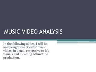 MUSIC VIDEO ANALYSIS
In the following slides, I will be
analyzing ‘Dear Society’ music
videos in detail, respective to it’s
visuals and meaning behind the
production.
 