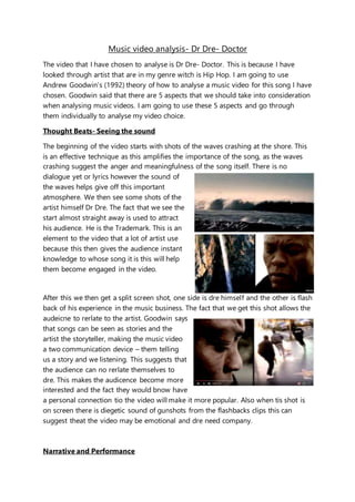 Music video analysis- Dr Dre- Doctor
The video that I have chosen to analyse is Dr Dre- Doctor. This is because I have
looked through artist that are in my genre witch is Hip Hop. I am going to use
Andrew Goodwin’s (1992) theory of how to analyse a music video for this song I have
chosen. Goodwin said that there are 5 aspects that we should take into consideration
when analysing music videos. I am going to use these 5 aspects and go through
them individually to analyse my video choice.
Thought Beats- Seeing the sound
The beginning of the video starts with shots of the waves crashing at the shore. This
is an effective technique as this amplifies the importance of the song, as the waves
crashing suggest the anger and meaningfulness of the song itself. There is no
dialogue yet or lyrics however the sound of
the waves helps give off this important
atmosphere. We then see some shots of the
artist himself Dr Dre. The fact that we see the
start almost straight away is used to attract
his audience. He is the Trademark. This is an
element to the video that a lot of artist use
because this then gives the audience instant
knowledge to whose song it is this will help
them become engaged in the video.
After this we then get a split screen shot, one side is dre himself and the other is flash
back of his experience in the music business. The fact that we get this shot allows the
audeicne to rerlate to the artist. Goodwin says
that songs can be seen as stories and the
artist the storyteller, making the music video
a two communication device – them telling
us a story and we listening. This suggests that
the audience can no rerlate themselves to
dre. This makes the audicence become more
interested and the fact they would bnow have
a personal connection tio the video will make it more popular. Also when tis shot is
on screen there is diegetic sound of gunshots from the flashbacks clips this can
suggest theat the video may be emotional and dre need company.
Narrative and Performance
 