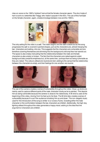 mise en scene is the 1960’s ‘bobbed’ haircut that the female character wears. The short style of
hair is iconic to celebrities like Twiggy who made it popular in the 60’s. The use of this hairstyle
on the female character, again, creates bricolage between now and the 1960’s.
The only setting for the video is a wall. The video begins and the wall is blank but as the song
progresses the wall is covered in painted shapes, just as the characters are, almost merging the
two, characters and setting, into one. This suggests that the characters are vulnerable and are
therefore covering themselves and shrinking into the background until only their hair stands out.
The space is also empty insinuating that the relationship between the male and female
characters is also empty or broken. The fact that the characters are naked against a plain
background also presents emptiness but, at the same time, portrays them as being vulnerable as
they are naked. The colours utilised are neutral and dull, adding to the sense that the relationship
between the characters is empty and their feelings for one another are neutral.
The use of the camera creates a sense of vulnerability throughout the video. Close-up shots are
mainly used to capture different parts of the male character’s body as he is painted. This depicts
him as being vulnerable because the camera is close to his naked body. A tilt shot is used at the
beginning of the video, moving from his feet up to his face. The tilt shot also creates a sense of
vulnerability because it is as if the audience is looking him up and down. The non-diegetic music
used for the introduction of the song is similar to a nursery rhyme, revealing either the male
character or the confrontation between the two characters as childish. Additionally, the high-key
lighting utilised throughout the video generates a happy mood, adding to the idea that the
argument or characters are childish.
 