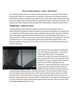 Music Video Analysis- J.cole – She Knows
The video that I have chosen to analyse is J.Cole She knows. This is because I have looked
through artist that are in my genre witch is Hip Hop. I am going to use Andrew Goodwin’s
(1992) theory of how to analyse a music video for this song I have chosen. Goodwin said that
there are 5 aspects that we should take into consideration when analysing music videos. I am
going to use these 5 aspects and go through them individually to analyse my video choice.
Thought beats- ‘seeing’ the sound-
J.cole himself has a very distinctive unique voice that acts as his trademark. This is a
beneficial aspect because this allow the audience to be able to know when he is playing. This
can make the artist themselves more popular and keeps fans occupied. They have made this
clear in the beginning of the she knows video because in the beginning of the song it is a
track shot down a lane of house, then you hear J.cole’s distinctive voice saying ‘oh I’. This has
initially been put in in the early duration of the video to attract the target audience. This
allow the audience to know that it is his song. This voice as a trademark can also work well
with the star image.
This video for Cole’s song doesn’t actually have
him in the video so idea that he is in the music
video to gain attraction can’t be applied.
However the song in this case can be seen as a
story and the artist witch in this case j.Cole is the
storyteller. The story is based around a boy who
goes to school and his dad goes to work,
however hi and his friend decide to ditch school
and go skate board and do activities that the
shouldn’t be like, smoking, drinking alcohol and
trespassing and skateboarding in a boarded off location. This then leads to them running
from the police back to the boy’s house. When he enters the house he catches his mother
having an affair on the father. She is having an affair with J.cole. The rest of the video is of
the boy running away from his house and then at the end he is having dinner with his parent
in silence however he doesn’t tell the father about what he has seen. These are some of the
screenshots suggesting the story line.
 