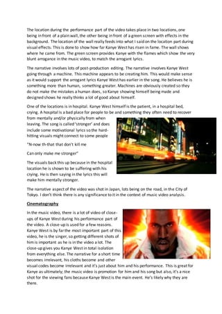 The location during the performance part of the video takes place in two locations, one
being in front of a plain wall, the other being in front of a green screen with effects in the
background. The location of the wall really feeds into what I said on the location part during
visual effects. This is done to show how far Kanye West has risen in fame. The wall shows
where he came from. The green screen provides Kanye with the flames which show the very
blunt arrogance in the music video, to match the arrogant lyrics.
The narrative involves lots of post-production editing. The narrative involves Kanye West
going through a machine. This machine appears to be creating him. This would make sense
as it would support the arrogant lyrics Kanye West has earlier in the song. He believes he is
something more than human, something greater. Machines are obviously created so they
do not make the mistakes a human does, so Kanye showing himself being made and
designed shows he really thinks a lot of good about himself.
One of the locations is in hospital. Kanye West himself is the patient, in a hospital bed,
crying. A hospital is a bad place for people to be and something they often need to recover
from mentally and/or physically from when
leaving. The song is called ‘stronger’ and does
include some motivational lyrics so the hard-
hitting visuals might connect to some people
“N-now th-that that don't kill me
Can only make me stronger”
The visuals back this up because in the hospital
location he is shown to be suffering with his
crying. He is then saying in the lyrics this will
make him mentally stronger.
The narrative aspect of the video was shot in Japan, lots being on the road, in the City of
Tokyo. I don’t think there is any significance to it in the context of music video analysis.
Cinematography
In the music video, there is a lot of video of close-
ups of Kanye West during his performance part of
the video. A close-up is used for a few reasons.
Kanye West is by far the most important part of this
video, he is the singer, so getting different shots of
him is important as he is in the video a lot. The
close-up gives you Kanye West in total isolation
from everything else. The narrative for a short time
becomes irrelevant, his cloths become and other
visual codes become irrelevant and it’s just about him and his performance. This is great for
Kanye as ultimately; the music video is promotion for him and his song but also, it’s a nice
shot for the viewing fans because Kanye West is the main event. He’s likely why they are
there.
 