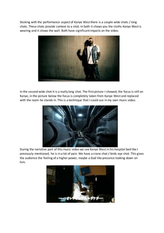 Sticking with the performance aspect of Kanye West there is a couple wide shots / long
shots. These shots provide context to a shot. In both it shows you the cloths Kanye West is
wearing and it shows the wall. Both have significant impacts on the video.
In the second wide shot it is a really long shot. The first picture I showed, the focus is still on
Kanye, in the picture below the focus is completely taken from Kanye West and replaced
with the room he stands in. This is a technique that I could use in my own music video.
During the narrative part of this music video we see Kanye West in his hospital bed like I
previously mentioned, he is in a lot of pain. We have a crane shot / birds eye shot. This gives
the audience the feeling of a higher power, maybe a God like presence looking down on
him.
 