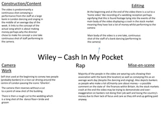 Wiley – Cash In My Pocket
Rap
Editing
Camera
Work
Mise-en-scene
Construction/Content
The video is predominantly a
continuous shot conveying a
performance from the staff at a large
bank in London dancing and singing in
the middle of an average day of the
week. It links to the concept of the
actual song which is about making
money perhaps why the director
chose to make his concept a one take
continuous shot of staff performing to
the camera.
Self shot used at the beginning to convey two people
(probably bankers) in a nice car driving around the
centre of London passing the iconic ‘Gherkin’.
The camera then reverses without a cut
to a point of view shot of the building
Main body of the video is a one take, continuous
shot of the staff of a bank dancing (performing to
the camera)
At the beginning and at the end of the video there is a cut to a
‘home video’ like recording of a wedding reception perhaps
signifying that this is found footage tying into the events of the
main body of the video displaying a crash in the stock market
meaning they have lost a lot of money whilst performing to the
camera
Majority of the people in the video are wearing suits showing their
association with the bank (the location) as well as conveying this as an
average work day (despite the dancing and singing). Also depicts bankers
as people who make a lot of/mainly care about money – a possible
comment on the state of the finances within Britain. As the stock markets
crash at the end the video may be trying to demonstrate and over-
exaggeration on bankers not doing their job well and losing the country’s
money due to their lack of focus and care as they still end up getting paid
anyway.
There is then a rough cut to the wedding which
is a long shot of the dance floor+ bride and
groom
 