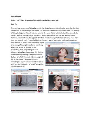 Shot: Close Up
Lyrics: I can't live a lie, running from my life, I will always want you.
Edit: Cut
The next few scenes are of Miley Cyrus with the sledge hammer; this is leading up to the shot that
caused allot of controversy in the media. This particular scene consists of three shots; A. a close up
of Miley lent against the wall with the hammer B. a wide shot of Miley's feet walking towards the
camera with the hammer by her side and C. Miley- again- lent across the wall with the sledge
hammer, however facing the opposite direction. These are very short shots consisting of no more
than two seconds each. Personally I believe they are a way of leaving the audience in suspense;
they're trying to build it up to something bigger
or as a way of leaving the audience wondering
where the setting is- )leading to the
establishing shot). Depending on what
influence Miley Cyrus has on you, this shot can
represent many of things. The particular Sub-
Culture for which this music video is designed
for, in my opinion I would say that it is
reflecting the anger, hurt and pain that comes
with love and that desire to 'smash' everything
up after a break-up.
 