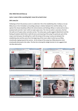 Shot: Wide Shot and Close up
Lyrics: I came in like a wrecking ball, I never hit so hard in love
Edit: Jump Cut
Following on from the previous scene is a wide shot- this is the establishing shot, it allows us to see
Miley Cyrus in her immediate surroundings and put a relation between her and the setting. In my
opinion the chosen backdrop reflects the artist emotions and feelings; Miley is in what seems to be a
purpose built concrete 'room' within an open space area. The mise-en-scène is very bare; the fact
the walls are of a grey colour connotes sorrow. The colour grey usually suggests detachment and the
feeling of isolation which links in with the lyrics and meaning of the song.This particular part of the
song is very fast pace; the editing fits in with the tempo of the song. It jump cuts between the
establishing shot and the scene from the beginning of the music video in which we see Miley
emotionally singing towards the camera. As the tempo of the song rises, Miley becomes more
emotionally distressed in the video. The fact she is kissing the sledge hammer to me suggests that
she likes destruction.
 