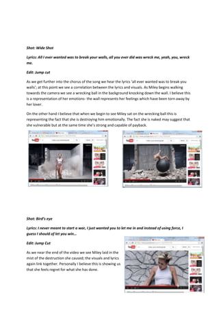 Shot: Wide Shot
Lyrics: All I ever wanted was to break your walls, all you ever did was wreck me, yeah, you, wreck
me.
Edit: Jump cut
As we get further into the chorus of the song we hear the lyrics ‘all ever wanted was to break you
walls’; at this point we see a correlation between the lyrics and visuals. As Miley begins walking
towards the camera we see a wrecking ball in the background knocking down the wall. I believe this
is a representation of her emotions- the wall represents her feelings which have been torn away by
her lover.
On the other hand I believe that when we begin to see Miley sat on the wrecking ball this is
representing the fact that she is destroying him emotionally. The fact she is naked may suggest that
she vulnerable but at the same time she’s strong and capable of payback.
Shot: Bird’s eye
Lyrics: I never meant to start a war, I just wanted you to let me in and instead of using force, I
guess I should of let you win…
Edit: Jump Cut
As we near the end of the video we see Miley laid in the
mist of the destruction she caused; the visuals and lyrics
again link together. Personally I believe this is showing us
that she feels regret for what she has done.
 
