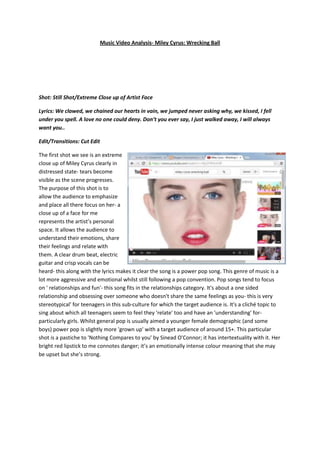 Music Video Analysis- Miley Cyrus: Wrecking Ball
Shot: Still Shot/Extreme Close up of Artist Face
Lyrics: We clawed, we chained our hearts in vain, we jumped never asking why, we kissed, I fell
under you spell. A love no one could deny. Don’t you ever say, I just walked away, I will always
want you..
Edit/Transitions: Cut Edit
The first shot we see is an extreme
close up of Miley Cyrus clearly in
distressed state- tears become
visible as the scene progresses.
The purpose of this shot is to
allow the audience to emphasize
and place all there focus on her- a
close up of a face for me
represents the artist’s personal
space. It allows the audience to
understand their emotions, share
their feelings and relate with
them. A clear drum beat, electric
guitar and crisp vocals can be
heard- this along with the lyrics makes it clear the song is a power pop song. This genre of music is a
lot more aggressive and emotional whilst still following a pop convention. Pop songs tend to focus
on ' relationships and fun'- this song fits in the relationships category. It's about a one sided
relationship and obsessing over someone who doesn't share the same feelings as you- this is very
stereotypical' for teenagers in this sub-culture for which the target audience is. It's a cliché topic to
sing about which all teenagers seem to feel they 'relate' too and have an 'understanding' for-
particularly girls. Whilst general pop is usually aimed a younger female demographic (and some
boys) power pop is slightly more 'grown up' with a target audience of around 15+. This particular
shot is a pastiche to 'Nothing Compares to you' by Sinead O'Connor; it has intertextuality with it. Her
bright red lipstick to me connotes danger; it’s an emotionally intense colour meaning that she may
be upset but she’s strong.
 