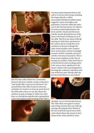 of conversation between them in the
café or in terms of the props including
the mugs and salt, a rather
stereotypical British breakfast which
suggests a sense of tradition and
patriotism. From the coffee the video
cuts to the first two pieces of evidence
for both a relationship between the
lyrics and the visuals and the music
and the visuals through the use of lip
sync as the band’s frontman is sat at
the table. The first two shots of the lip
syncing are both close ups however
the camera shows a long shot as he
continues to lip sync amongst the
other band members who continue
their conversation and are seemingly
unaware of their cinematic presence
and the relevance of any lyrics. This is
done to put emphasis on the idea of
having one member of the band who is
at the forefront of proceedings and is
to be seen as more significant to the
viewer which is the reasoning behind
directing the audience’s attention onto
one of the four men. Shortly after the
previous shot there is a more direct
link this time with relation to a connection
between the lyrics and the visuals as the lyrics
‘said would I like to go for tea and toast?’ are
synced before the video frames to show tea
and plates for toast in an close up aerial shot of
the table where they are sat, this allows the
audience to gain an image to add to the what
they are already hearing therefore giving them
a more developed understanding of the video’s
storyline were it not already obvious.
The video then cuts again to a more
interesting extreme close up of the lip
syncing, showing the finer details of
the face and facial expressions of the
artist which allows the viewer to feel
closer to the artist and feel a sense
 
