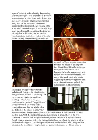 again of intimacy and exclusivity. Proceeding
this we almost get a lack of context to the video
as we get several shots either side of close ups
that show a teenager or young man running
away into the darkness and there is the
suggestion that the man shown running is the
artist when he was younger in his attempt to get
away from his problems and avoid getting his
life together in the sense that his youth is
running out and this interpretation of the clip
relates directly to the meaning of the lyrics
themselves. There is also a suggestion
towards the notion of looking with
this clip as the artist is shown to rub
his eyes as his recollects what
happened when he was younger and
how he personally remembers it. The
use of Mise-en-Scene is also key in
suggesting that the young man is the
artist of previous times as both the
running man and the artist are
wearing an orange/red sweatshirt or
jacket which connects the clips together
and gives them a sense of continuity and
therefore not leaving the audience
thinking of the switch of story as
random or unexplained. The position of
the colour within the frame is also
relevant because they are all placed at
the bottom of the screen to draw your
attention back to that recurring point in order to allow you to make the link between
the two men. With the shots of the young man coming to an end there is the first
reference or inference for the potential of voyeuristic treatment of women and the
female body as a woman enters the room with the band members, the shot is in slow-
motion which suggests a certain captivation of the band members who recognise how
attractive she is and to put emphasis on her presence in the room, which is shown
 