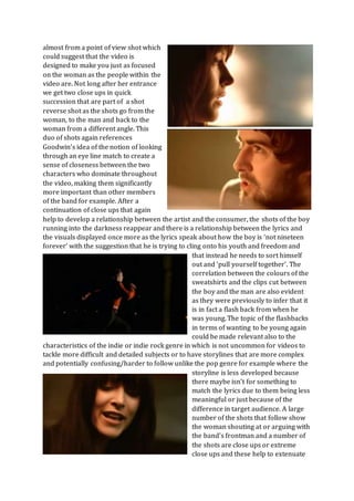 almost from a point of view shot which
could suggest that the video is
designed to make you just as focused
on the woman as the people within the
video are. Not long after her entrance
we get two close ups in quick
succession that are part of a shot
reverse shot as the shots go from the
woman, to the man and back to the
woman from a different angle. This
duo of shots again references
Goodwin’s idea of the notion of looking
through an eye line match to create a
sense of closeness between the two
characters who dominate throughout
the video, making them significantly
more important than other members
of the band for example. After a
continuation of close ups that again
help to develop a relationship between the artist and the consumer, the shots of the boy
running into the darkness reappear and there is a relationship between the lyrics and
the visuals displayed once more as the lyrics speak about how the boy is ‘not nineteen
forever’ with the suggestion that he is trying to cling onto his youth and freedom and
that instead he needs to sort himself
out and ‘pull yourself together’. The
correlation between the colours of the
sweatshirts and the clips cut between
the boy and the man are also evident
as they were previously to infer that it
is in fact a flash back from when he
was young.The topic of the flashbacks
in terms of wanting to be young again
could be made relevant also to the
characteristics of the indie or indie rock genre in which is not uncommon for videos to
tackle more difficult and detailed subjects or to have storylines that are more complex
and potentially confusing/harder to follow unlike the pop genre for example where the
storyline is less developed because
there maybe isn’t for something to
match the lyrics due to them being less
meaningful or just because of the
difference in target audience. A large
number of the shots that follow show
the woman shouting at or arguing with
the band’s frontman and a number of
the shots are close ups or extreme
close ups and these help to extenuate
 