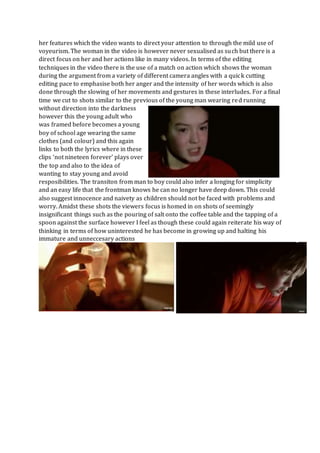 her features which the video wants to direct your attention to through the mild use of
voyeurism. The woman in the video is however never sexualised as such but there is a
direct focus on her and her actions like in many videos. In terms of the editing
techniques in the video there is the use of a match on action which shows the woman
during the argument from a variety of different camera angles with a quick cutting
editing pace to emphasise both her anger and the intensity of her words which is also
done through the slowing of her movements and gestures in these interludes. For a final
time we cut to shots similar to the previous of the young man wearing red running
without direction into the darkness
however this the young adult who
was framed before becomes a young
boy of school age wearing the same
clothes (and colour) and this again
links to both the lyrics where in these
clips ‘not nineteen forever’ plays over
the top and also to the idea of
wanting to stay young and avoid
resposibilities. The transiton from man to boy could also infer a longing for simplicity
and an easy life that the frontman knows he can no longer have deep down. This could
also suggest innocence and naivety as children should not be faced with problems and
worry. Amidst these shots the viewers focus is homed in on shots of seemingly
insignificant things such as the pouring of salt onto the coffee table and the tapping of a
spoon against the surface however I feel as though these could again reiterate his way of
thinking in terms of how uninterested he has become in growing up and halting his
immature and unneccesary actions
 