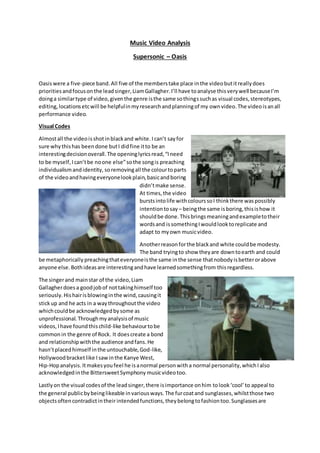 Music Video Analysis
Supersonic – Oasis
Oasiswere a five-piece band.All five of the memberstake place inthe videobutitreallydoes
prioritiesandfocusonthe leadsinger,LiamGallagher.I’ll have toanalyse thisverywell becauseI’m
doinga similartype of video,giventhe genre isthe same sothingssuchas visual codes,stereotypes,
editing,locationsetcwill be helpfulinmyresearchandplanningof my ownvideo.The videoisanall
performance video.
Visual Codes
Almostall the videoisshotinblackand white. Ican’t sayfor
sure whythishas beendone butI didfine itto be an
interestingdecisionoverall.The openinglyricsread,“Ineed
to be myself,Ican’tbe noone else”sothe songis preaching
individualismandidentity, soremovingall the colourtoparts
of the videoandhavingeveryonelookplain,basicandboring
didn’tmake sense.
At times,the video
burstsintolife withcolourssoI thinkthere waspossibly
intentiontosay – beingthe same isboring,thisishow it
shouldbe done.Thisbringsmeaningandexampletotheir
wordsand issomethingIwouldlooktoreplicate and
adapt to myown musicvideo.
Anotherreasonforthe blackand white couldbe modesty.
The band tryingto show theyare downtoearth and could
be metaphorically preachingthateveryoneisthe same inthe sense thatnobodyisbetterorabove
anyone else.Bothideasare interestingandhave learnedsomethingfrom thisregardless.
The singerand mainstar of the video,Liam
Gallagherdoesa goodjobof nottakinghimself too
seriously.Hishairisblowinginthe wind,causingit
stickup and he acts in a waythroughoutthe video
whichcouldbe acknowledgedbysome as
unprofessional. Throughmyanalysisof music
videos, Ihave foundthischild-like behaviourtobe
commonin the genre of Rock. It doescreate a bond
and relationshipwiththe audience andfans.He
hasn’tplacedhimself inthe untouchable,God-like,
Hollywoodbracketlike Isawinthe Kanye West,
Hip-Hopanalysis.Itmakesyoufeel he isanormal personwitha normal personality,whichIalso
acknowledgedinthe BittersweetSymphony musicvideotoo.
Lastlyon the visual codesof the leadsinger,there isimportance onhim tolook‘cool’to appeal to
the general publicbybeinglikeable invariousways.The furcoatand sunglasses,whilstthose two
objectsoftencontradictintheir intendedfunctions,theybelongtofashiontoo.Sunglassesare
 