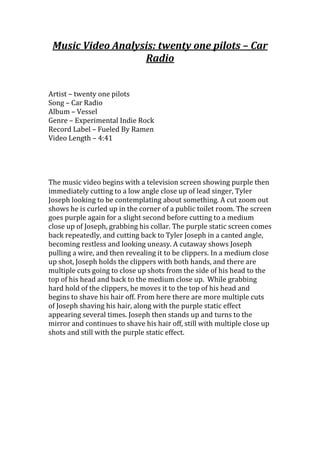Music Video Analysis: twenty one pilots – Car
Radio
Artist – twenty one pilots
Song – Car Radio
Album – Vessel
Genre – Experimental Indie Rock
Record Label – Fueled By Ramen
Video Length – 4:41
The music video begins with a television screen showing purple then
immediately cutting to a low angle close up of lead singer, Tyler
Joseph looking to be contemplating about something. A cut zoom out
shows he is curled up in the corner of a public toilet room. The screen
goes purple again for a slight second before cutting to a medium
close up of Joseph, grabbing his collar. The purple static screen comes
back repeatedly, and cutting back to Tyler Joseph in a canted angle,
becoming restless and looking uneasy. A cutaway shows Joseph
pulling a wire, and then revealing it to be clippers. In a medium close
up shot, Joseph holds the clippers with both hands, and there are
multiple cuts going to close up shots from the side of his head to the
top of his head and back to the medium close up. While grabbing
hard hold of the clippers, he moves it to the top of his head and
begins to shave his hair off. From here there are more multiple cuts
of Joseph shaving his hair, along with the purple static effect
appearing several times. Joseph then stands up and turns to the
mirror and continues to shave his hair off, still with multiple close up
shots and still with the purple static effect.