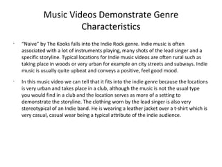 Music Videos Demonstrate Genre
                       Characteristics
•
    “Naive” by The Kooks falls into the Indie Rock genre. Indie music is often
    associated with a lot of instruments playing, many shots of the lead singer and a
    specific storyline. Typical locations for Indie music videos are often rural such as
    taking place in woods or very urban for example on city streets and subways. Indie
    music is usually quite upbeat and conveys a positive, feel good mood.
•
    In this music video we can tell that it fits into the indie genre because the locations
    is very urban and takes place in a club, although the music is not the usual type
    you would find in a club and the location serves as more of a setting to
    demonstrate the storyline. The clothing worn by the lead singer is also very
    stereotypical of an Indie band. He is wearing a leather jacket over a t-shirt which is
    very casual, casual wear being a typical attribute of the indie audience.
 