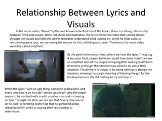 Relationship Between Lyrics and
                    Visuals
        In the music video, “Naive” by the well known Indie Rock band The Kooks, there is a strong relationship
   between lyrics and visuals. While not literal and illustrative, the lyrics mirror the story that is being shown
   through the visuals and help the viewer to further understand what is going on. While he sings about a
   relationship gone sour, we are seeing the reason for this unfolding on screen. Therefore, this music video
   would be called amplified.

                                                 At the point in the music video where we hear the lyrics “I may say
                                                 it was your fault, cause i know you could have done more”, we see
                                                 an amplified shot of the couple sitting together looking in different
                                                 directions as though they do not know what to do about their
                                                 situation. The girl here is shown to be doing nothing to change the
                                                 situation, showing the song’s meaning of blaming the girl for the
                                                 breakup because she did nothing to try and stop it.


When the lyrics “such an ugly thing, someone so beautiful, and
every time you’re on his side” comes up, the girl who the singer
seems to be involved with is with another man and is cheating
on him. Through this shot, we can see that “every time you’re
on his side” is referring to the fact that his girlfriend keeps
cheating on him and it is causing their relationship to
deteriorate.
 
