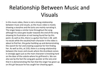 Relationship Between Music and
                    Visuals
•
    In this music video, there is not a strong relationship
    between music and visuals, as the music video is mostly
    showing a storyline and the lyrics are mainly narrating it.
    The singer keeps a similar tone throughout the song
    although his voice gets louder towards the end of the song
    showing his frustration at not having found her by this
    point. As well as this, there is a guitar line from 1:46 with
    no vocals while the vocalist/main character in the video is
    about to find her, the guitar building up and demonstrating
    the search for her and creating suspense for him finding
    her. As well as this, at 2:03, there is a strong relationship
    between the music and visuals where the drumbeat comes
    in strongly again just as the main character is knocking hard
    on the door of the cubicle where his girlfriend is. We can
    also see by the fact the song gets quieter at the very end
    that it is demonstrating the fact that the singer has given up
    on this girl because he has caught her cheating again.
 