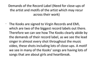 Demands of the Record Label (Need for close-ups of
     the artist and motifs of the artist which may recur
                     across their work)

•
    The Kooks are signed to Virgin Records and EMI,
    which are two of the biggest record labels out there.
    Therefore we can see how The Kooks clearly abide by
    the demands of their record label, as we see the lead
    singer in almost every shot throughout the music
    video, these shots including lots of close-ups. A motif
    we see in many of the Kooks’ songs are having lots of
    songs that are about girls and heartbreak.
 