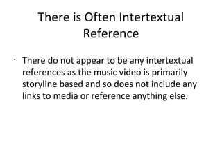 There is Often Intertextual
                Reference
•
    There do not appear to be any intertextual
    references as the music video is primarily
    storyline based and so does not include any
    links to media or reference anything else.
 
