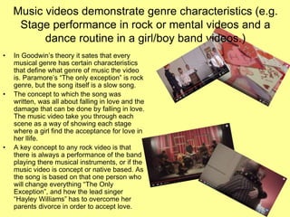 Music videos demonstrate genre characteristics (e.g.
Stage performance in rock or mental videos and a
dance routine in a girl/boy band videos.)
• In Goodwin’s theory it sates that every
musical genre has certain characteristics
that define what genre of music the video
is. Paramore’s “The only exception” is rock
genre, but the song itself is a slow song.
• The concept to which the song was
written, was all about falling in love and the
damage that can be done by falling in love.
The music video take you through each
scene as a way of showing each stage
where a girl find the acceptance for love in
her llife.
• A key concept to any rock video is that
there is always a performance of the band
playing there musical instruments, or if the
music video is concept or native based. As
the song is based on that one person who
will change everything “The Only
Exception”, and how the lead singer
“Hayley Williams” has to overcome her
parents divorce in order to accept love.
 