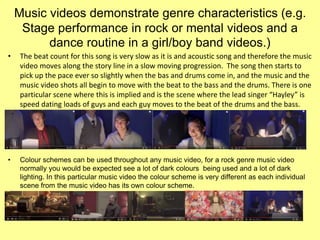 Music videos demonstrate genre characteristics (e.g.
Stage performance in rock or mental videos and a
dance routine in a girl/boy band videos.)
• The beat count for this song is very slow as it is and acoustic song and therefore the music
video moves along the story line in a slow moving progression. The song then starts to
pick up the pace ever so slightly when the bas and drums come in, and the music and the
music video shots all begin to move with the beat to the bass and the drums. There is one
particular scene where this is implied and is the scene where the lead singer “Hayley” is
speed dating loads of guys and each guy moves to the beat of the drums and the bass.
• Colour schemes can be used throughout any music video, for a rock genre music video
normally you would be expected see a lot of dark colours being used and a lot of dark
lighting. In this particular music video the colour scheme is very different as each individual
scene from the music video has its own colour scheme.
 