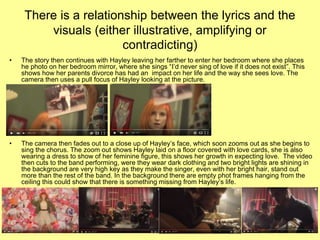 There is a relationship between the lyrics and the
visuals (either illustrative, amplifying or
contradicting)
• The story then continues with Hayley leaving her farther to enter her bedroom where she places
he photo on her bedroom mirror, where she sings “I’d never sing of love if it does not exist”. This
shows how her parents divorce has had an impact on her life and the way she sees love. The
camera then uses a pull focus of Hayley looking at the picture.
• The camera then fades out to a close up of Hayley’s face, which soon zooms out as she begins to
sing the chorus. The zoom out shows Hayley laid on a floor covered with love cards, she is also
wearing a dress to show of her feminine figure, this shows her growth in expecting love. The video
then cuts to the band performing, were they wear dark clothing and two bright lights are shining in
the background are very high key as they make the singer, even with her bright hair, stand out
more than the rest of the band. In the background there are empty phot frames hanging from the
ceiling this could show that there is something missing from Hayley’s life.
 