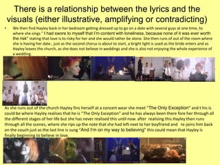 There is a relationship between the lyrics and the
visuals (either illustrative, amplifying or contradicting)
• We then find Hayley back in her bedroom getting dressed up to go on a date with several guys at one time, to
where she sings “ I had swore to myself that I’m content with loneliness, because none of it was ever worth
the risk” stating that love is to risky for her and she would rather be alone. She then runs of out of the room where
she is having her date , just as the second chorus is about to start, a bright light is used as the bride enters and as
Hayley leaves the church, as she does not believe in weddings and she is also not enjoying the whole experience of
a wedding.
As she runs out of the church Hayley fins herself at a concert wear she meet “The Only Exception” and t his is
could be where Hayley realises that he is “The Only Exception” and he has always been there fore her through all
the different stages of her life but she has never realised this until now. after realising this Hayley then runs
through all the scenes, where she rips up the note that she had left next to her boyfriend and re-joins him back
on the couch just as the last line is sung “And I‘m on my way to believing” this could mean that Hayley is
finally beginning to believe in love.
 