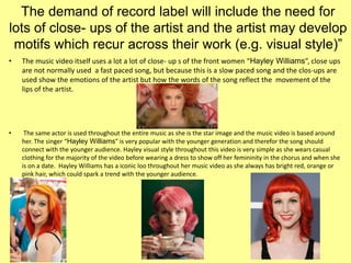 The demand of record label will include the need for
lots of close- ups of the artist and the artist may develop
motifs which recur across their work (e.g. visual style)”
• The music video itself uses a lot a lot of close- up s of the front women “Hayley Williams”, close ups
are not normally used a fast paced song, but because this is a slow paced song and the clos-ups are
used show the emotions of the artist but how the words of the song reflect the movement of the
lips of the artist.
• The same actor is used throughout the entire music as she is the star image and the music video is based around
her. The singer “Hayley Williams” is very popular with the younger generation and therefor the song should
connect with the younger audience. Hayley visual style throughout this video is very simple as she wears casual
clothing for the majority of the video before wearing a dress to show off her femininity in the chorus and when she
is on a date. Hayley Williams has a iconic loo throughout her music video as she always has bright red, orange or
pink hair, which could spark a trend with the younger audience.
 