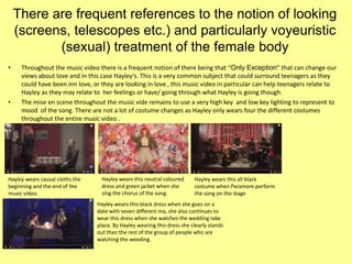 There are frequent references to the notion of looking
(screens, telescopes etc.) and particularly voyeuristic
(sexual) treatment of the female body
• Throughout the music video there is a frequent notion of there being that “Only Exception” that can change our
views about love and in this case Hayley’s. This is a very common subject that could surround teenagers as they
could have been inn love, or they are looking in love , this music video in particular can help teenagers relate to
Hayley as they may relate to her feelings or have/ going through what Hayley is going though.
• The mise en scene throughout the music vide remains to use a very high key and low key lighting to represent to
mood of the song. There are not a lot of costume changes as Hayley only wears four the different costumes
throughout the entire music video .
Hayley wears causal cloths the
beginning and the end of the
music video.
Hayley wears this neutral coloured
dress and green jacket when she
sing the chorus of the song.
Hayley wears this all black
costume when Paramore perform
the song on the stage
Hayley wears this black dress when she goes on a
date with seven different ma, she also continues to
wear this dress when she watches the wedding take
place. By Hayley wearing this dress she clearly stands
out than the rest of the group of people who are
watching the weeding.
 
