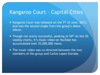 Kangaroo Court – Capital Cities
 Kangaroo Court was released on the 7th of June, 2013,
and was the second single from the group’s debut
album.
 Though not overly successful, peaking at 50th on the US
weekly charts, it’s music video on YouTube has
accumulated over 35,000,000 views.
 The music video was co-directed between the two
members of the group and Carlos Lopez Estrada.
 
